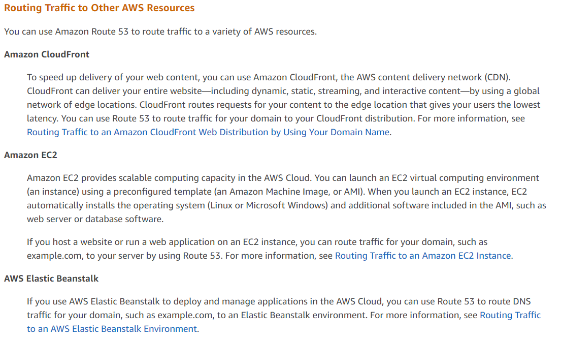 Routing Traffic to Other AWS Resources

You can use Amazon Route 53 to route traffic to a variety of AWS resources.

Amazon CloudFront

To speed up delivery of your web content, you can use Amazon CloudFront, the AWS content delivery network (CDN).
CloudFront can deliver your entire website—including dyna

static, streaming, and interactive content—by using a global
network of edge locations. CloudFront routes requests for your content to the edge location that gives your users the lowest
latency. You can use Route 53 to route traffic for your domain to your CloudFront distribution. For more information, see
Routing Traffic to an Amazon CloudFront Web Distribution by Using Your Domain Name.

Amazon EC2

Amazon EC2 provides scalable computing capacity in the AWS Cloud. You can launch an EC2 virtual computing environment
(an instance) using a preconfigured template (an Amazon Machine Image, or AMI). When you launch an EC2 instance, EC2

automatically installs the operating system (Linux or Microsoft Windows) and additional software included in the AMI, such as
web server or database software.

If you host a website or run a web application on an EC2 instance, you can route traffic for your domain, such as

example.com, to your server by using Route 53. For more information, see Routing Traffic to an Amazon EC2 Instance.
AWS Elastic Beanstalk

If you use AWS Elastic Beanstalk to deploy and manage applications in the AWS Cloud, you can use Route 53 to route DNS

traffic for your domain, such as example.com, to an Elastic Beanstalk environment. For more information, see Routing Traffic
to an AWS Elastic Beanstalk Environment.
