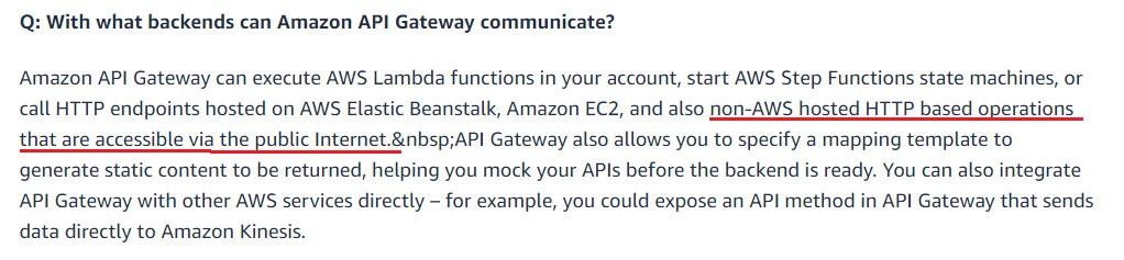 Q: With what backends can Amazon API Gateway communicate?

Amazon API Gateway can execute AWS Lambda functions in your account, start AWS Step Functions state machines, or
call HTTP endpoints hosted on AWS Elastic Beanstalk, Amazon EC2, and also non-AWS hosted HTTP based operations

that are accessible via the public Internet.&nbsp;AP! Gateway also allows you to specify a mapping template to
generate static content to be returned, helping you mock your APIs before the backend is ready. You can also integrate

API Gateway with other AWS services directly — for example, you could expose an API method in API Gateway that sends

data directly to Amazon Kinesis.