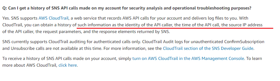 Q: Can I get a history of SNS API calls made on my account for security analysis and operational troubleshooting purposes?

Yes. SNS supports AWS CloudTrail, a web service that records AWS API calls for your account and delivers log files to you. With
CloudTrail, you can obtain a history of such information as the identity of the API caller, the time of the API call, the source IP address

of the API caller, the request parameters, and the response elements returned by SNS.

SNS currently supports CloudTrail auditing for authenticated calls only. CloudTrail Audit logs for unauthenticated ConfirmSubscription
and Unsubscribe calls are not available at this time. For more information, see the CloudTrail section of the SNS Developer Guide.

To receive a history of SNS API calls made on your account, simply turn on AWS CloudTrail in the AWS Management Console. To learn

more about AWS CloudTrail, click here.