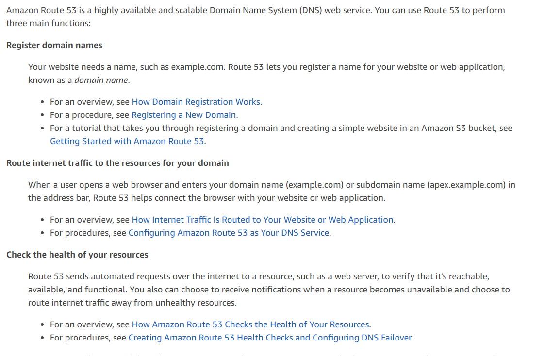 Amazon Route 53 is a highly available and scalable Domain Name System (DNS) web service. You can use Route 53 to perform
three main functions:

Register domain names

Your website needs a name, such as example.com. Route 53 lets you register a name for your website or web application,
known as a domain name.

* For an overview, see How Domain Registration Works.

* Fora procedure, see Registering a New Domain.

* Fora tutorial that takes you through registering a domain and creating a simple website in an Amazon $3 bucket, see
Getting Started with Amazon Route 53.

Route internet traffic to the resources for your domain

When a user opens a web browser and enters your domain name (example.com) or subdomain name (apex.example.com) in
the address bar, Route 53 helps connect the browser with your website or web application.

* For an overview, see How Internet Traffic Is Routed to Your Website or Web Application.
* For procedures, see Configuring Amazon Route 53 as Your DNS Service.

Check the health of your resources

Route 53 sends automated requests over the internet to a resource, such as a web server, to verify that it's reachable,
available, and functional. You also can choose to receive notifications when a resource becomes unavailable and choose to
route internet traffic away from unhealthy resources.

* For an overview, see How Amazon Route 53 Checks the Health of Your Resources.
* For procedures, see Creating Amazon Route 53 Health Checks and Configuring DNS Failover.