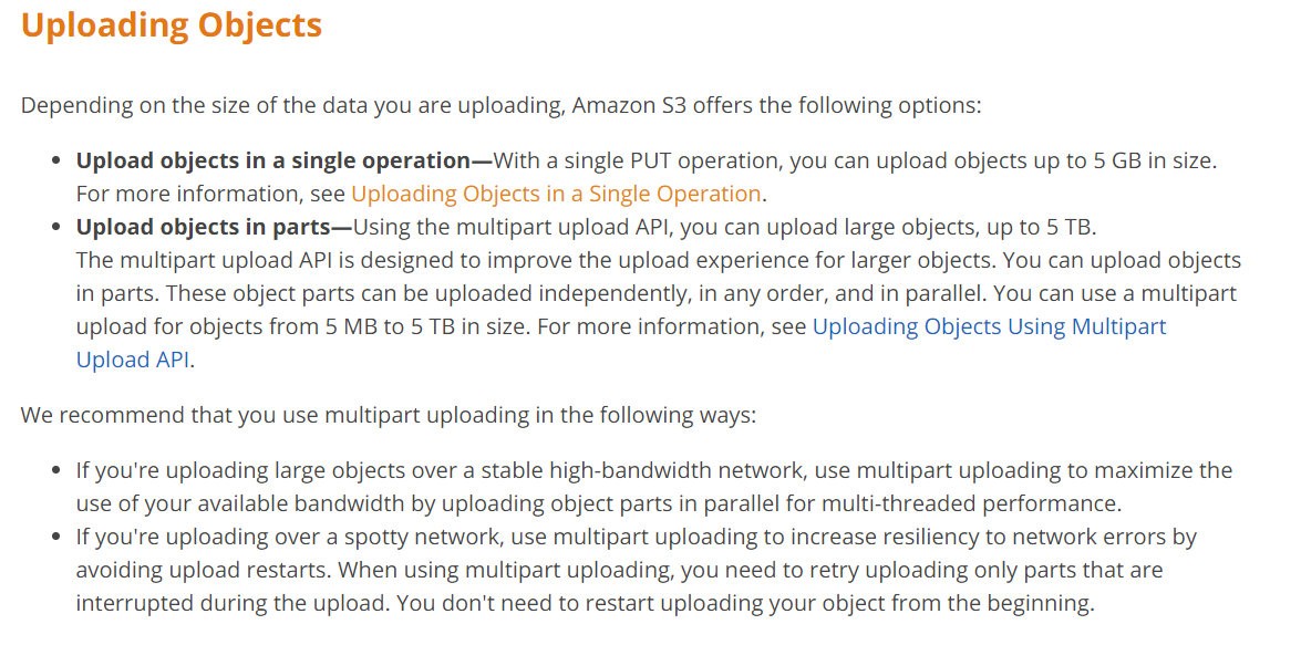 Uploading Objects

Depending on the size of the data you are uploading, Amazon S3 offers the following options:

° Upload objects in a single operation—With a single PUT operation, you can upload objects up to 5 GB in size.
For more information, see Uploading Objects in a Single Operation.

¢ Upload objects in parts—Using the multipart upload API, you can upload large objects, up to 5 TB.
The multipart upload API is designed to improve the upload experience for larger objects. You can upload objects
in parts. These object parts can be uploaded independently, in any order, and in parallel. You can use a multipart
upload for objects from 5 MB to 5 TB in size. For more information, see Uploading Objects Using Multipart
Upload API.

We recommend that you use multipart uploading in the following ways:

° If you're uploading large objects over a stable high-bandwidth network, use multipart uploading to maximize the
use of your available bandwidth by uploading object parts in parallel for multi-threaded performance.

* If you're uploading over a spotty network, use multipart uploading to increase resiliency to network errors by
avoiding upload restarts. When using multipart uploading, you need to retry uploading only parts that are
interrupted during the upload. You don't need to restart uploading your object from the beginning.