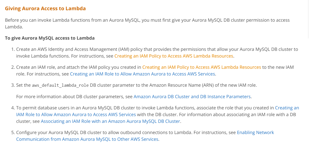 Giving Aurora Access to Lambda

Before you can invoke Lambda functions from an Aurora MySQL, you must first give your Aurora MySQL DB cluster permission to access
Lambda.

To give Aurora MySQL access to Lambda

1. Create an AWS Identity and Access Management (IAM) policy that provides the permissions that allow your Aurora MySQL DB cluster to
invoke Lambda functions. For instructions, see Creating an IAM Policy to Access AWS Lambda Resources.

2. Create an IAM role, and attach the IAM policy you created in Creating an IAM Policy to Access AWS Lambda Resources to the new IAM
role. For instructions, see Creating an IAM Role to Allow Amazon Aurora to Access AWS Services.

3. Set the aws_default_lambda_role DB cluster parameter to the Amazon Resource Name (ARN) of the new IAM role.
For more information about DB cluster parameters, see Amazon Aurora DB Cluster and DB Instance Parameters.

4. To permit database users in an Aurora MySQL DB cluster to invoke Lambda functions, associate the role that you created in Creating an
IAM Role to Allow Amazon Aurora to Access AWS Services with the DB cluster. For information about associating an IAM role with a DB
cluster, see Associating an IAM Role with an Amazon Aurora MySQL DB Cluster.

5. Configure your Aurora MySQL DB cluster to allow outbound connections to Lambda. For instructions, see Enabling Network
Communication from Amazon Aurora MySQL to Other AWS Services.