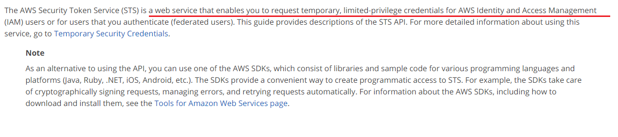 The AWS Security Token Service (STS) is a web service that enables you to request temporary, limited-privilege credentials for AWS Identity and Access Management
(IAM) users or for users that you authenticate (federated users). This guide provides descriptions of the STS API. For more detailed information about using this
service, go to Temporary Security Credentials.

Note

As an alternative to using the API, you can use one of the AWS SDKs, which consist of libraries and sample code for various programming languages and
platforms (java, Ruby, .NET, iOS, Android, etc.). The SDKs provide a convenient way to create programmatic access to STS. For example, the SDKs take care
of cryptographically signing requests, managing errors, and retrying requests automatically. For information about the AWS SDks, including how to
download and install them, see the Tools for Amazon Web Services page.