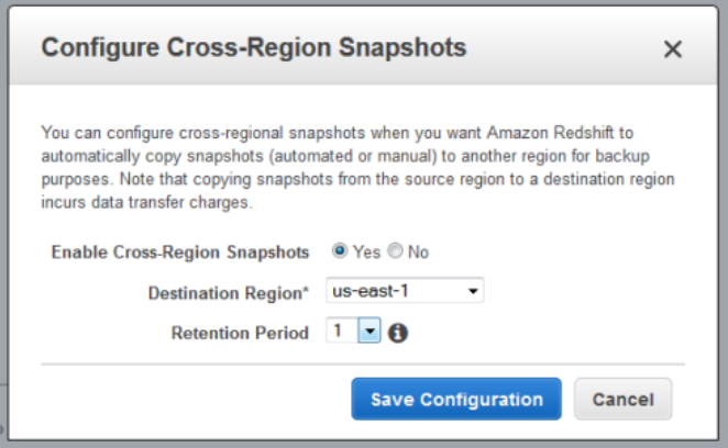Configure Cross-Region Snapshots

You can configure cross-regional snapshots when you want Amazon Redshift to
‘automatically copy snapshots (automated or manual) to another region for backup
purposes. Note that copying snapshots from the source region to a destination region
incurs data transfer charges.

Enable Cross-Region Snapshots @ Yes © No
Destination Region* us-east-1
Retention Period 1 [=] @

| save contiguraton Ea