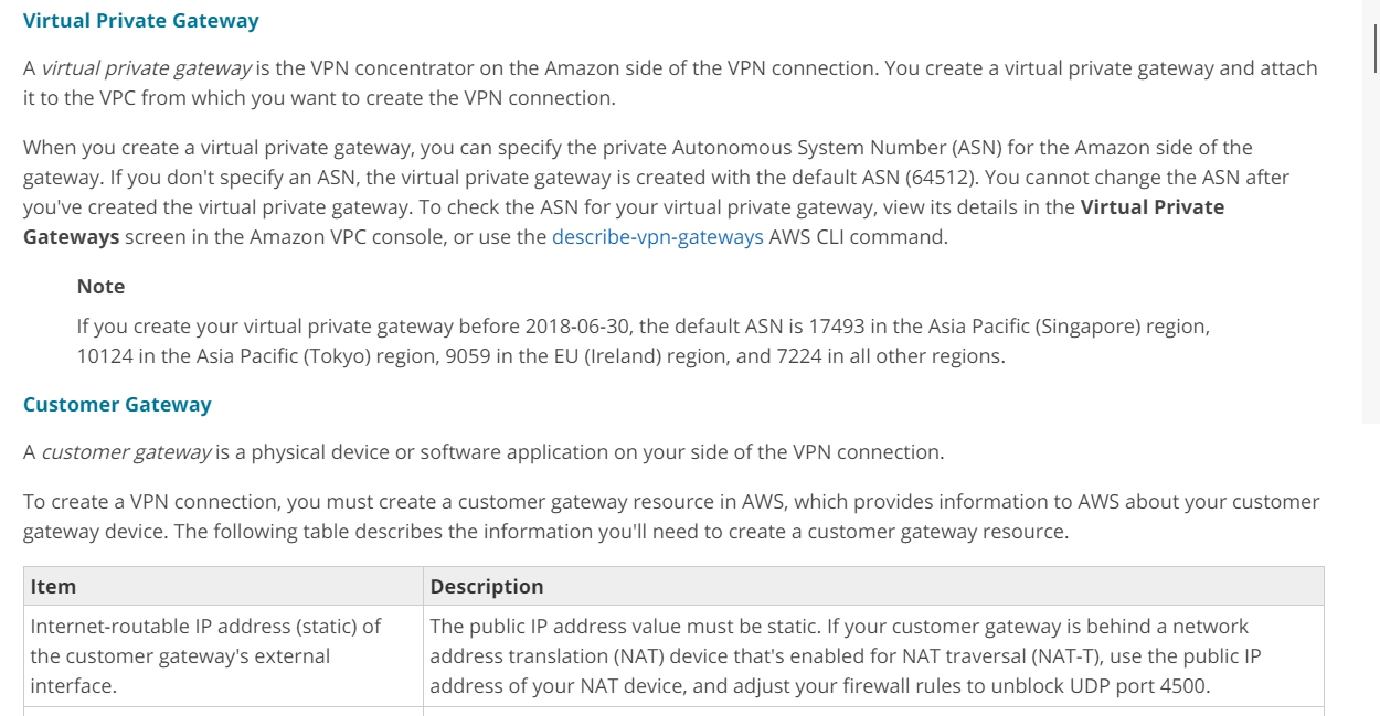 Virtual Private Gateway

A virtual private gateway is the VPN concentrator on the Amazon side of the VPN connection. You create a virtual private gateway and attach
it to the VPC from which you want to create the VPN connection.

When you create a virtual private gateway, you can specify the private Autonomous System Number (ASN) for the Amazon side of the
gateway. If you don't specify an ASN, the virtual private gateway is created with the default ASN (64512). You cannot change the ASN after
you've created the virtual private gateway. To check the ASN for your virtual private gateway, view its details in the Virtual Private
Gateways screen in the Amazon VPC console, or use the describe-vpn-gateways AWS CLI command.

Note

If you create your virtual private gateway before 2018-06-30, the default ASN is 17493 in the Asia Pacific (Singapore) region,

10124 in the Asia Pacific (Tokyo) region, 9059 in the EU (Ireland) region, and 7224 in all other regions.
Customer Gateway

A customer gateway is a physical device or software application on your side of the VPN connection.

To create a VPN connection, you must create a customer gateway resource in AWS, which provides information to AWS about your customer
gateway device. The following table describes the information you'll need to create a customer gateway resource.

Item Description

Internet-routable IP address (static) of The public IP address value must be static. If your customer gateway is behind a network
the customer gateway's external address translation (NAT) device that's enabled for NAT traversal (NAT-T), use the public IP
interface. address of your NAT device, and adjust your firewall rules to unblock UDP port 4500.