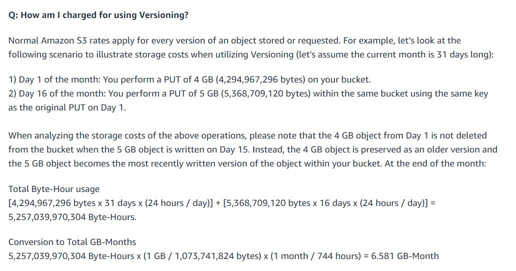 Q: How am I charged for using Versioning?

Normal Amazon S3 rates apply for every version of an object stored or requested. For example, let’s look at the
following scenario to illustrate storage costs when utilizing Versioning (let’s assume the current month is 31 days long):

1) Day 1 of the month: You perform a PUT of 4 GB (4,294,967,296 bytes) on your bucket.
2) Day 16 of the month: You perform a PUT of 5 GB (5,368,709, 120 bytes) within the same bucket using the same key
as the original PUT on Day 1.

When analyzing the storage costs of the above operations, please note that the 4 GB object from Day 1 is not deleted
from the bucket when the 5 GB object is written on Day 15. Instead, the 4 GB object is preserved as an older version and
the 5 GB object becomes the most recently written version of the object within your bucket. At the end of the month:

Total Byte-Hour usage
[4,294,967,296 bytes x 31 days x (24 hours / day)] + [5,368,709,120 bytes x 16 days x (24 hours / day)] =
5,257,039,970,304 Byte-Hours.

Conversion to Total GB-Months
5,257,039,970,304 Byte-Hours x (1 GB / 1,073,741,824 bytes) x (1 month / 744 hours) = 6.581 GB-Month