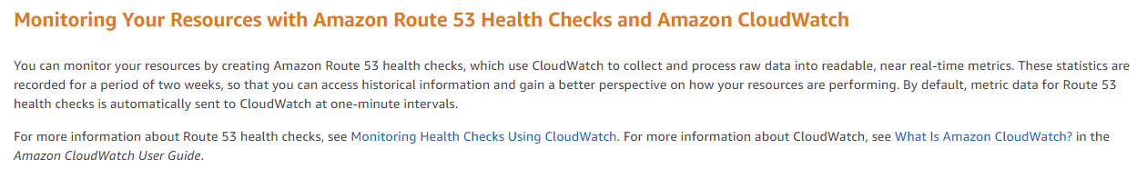 Monitoring Your Resources with Amazon Route 53 Health Checks and Amazon CloudWatch

You can monitor your resources by creating Amazon Route 53 health checks, which use CloudWatch to collect and process raw data into readable, near real-time metrics. These statistics are
n and gain a better perspective on how your resources are performing. By default, metric data for Route 53,

recorded for a period of two weeks, so that you can access historical inform:
health checks is automatically sent to CloudWatch at one-minute intervals.

For more information about Route 53 health checks, see Monitoring Health Checks Using CloudWatch. For more information about CloudWatch, see What Is Amazon CloudWatch? in the

Amazon CloudWatch User Guide.