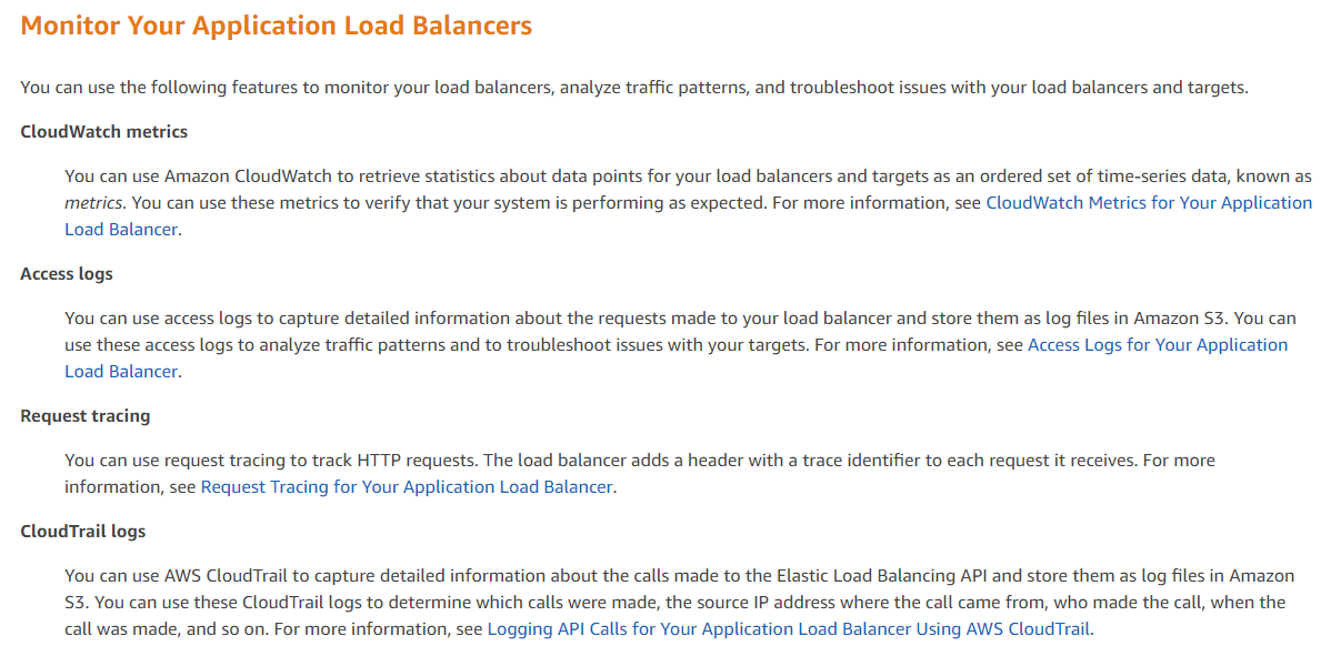Monitor Your Application Load Balancers

You can use the following features to monitor your load balancers, analyze traffic patterns, and troubleshoot issues with your load balancers and targets.

CloudWatch metrics

You can use Amazon CloudWatch to retrieve statistics about data points for your load balancers and targets as an ordered set of time-series data, known as
metrics. You can use these metrics to verify that your system is performing as expected. For more information, see CloudWatch Metrics for Your Application
Load Balancer.

Access logs

You can use access logs to capture detailed information about the requests made to your load balancer and store them as log files in Amazon S3. You can
use these access logs to analyze traffic patterns and to troubleshoot issues with your targets. For more information, see Access Logs for Your Application
Load Balancer.

Request tracing

You can use request tracing to track HTTP requests. The load balancer adds a header with a trace identifier to each request it receives. For more
information, see Request Tracing for Your Application Load Balancer.

CloudTrail logs

You can use AWS CloudTrail to capture detailed information about the calls made to the Elastic Load Balancing API and store them as log files in Amazon
$3. You can use these CloudTrail logs to determine which calls were made, the source IP address where the call came from, who made the call, when the
call was made, and so on. For more information, see Logging API Calls for Your Application Load Balancer Using AWS CloudTrail.