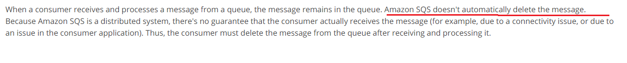 When a consumer receives and processes a message from a queue, the message remains in the queue. Amazon SQS doesn't automatically delete the message.
Because Amazon SQS is a distributed system, there's no guarantee that the consumer actually receives the message (for example, due to a connectivity issue, or due to
an issue in the consumer application). Thus, the consumer must delete the message from the queue after receiving and processing it.