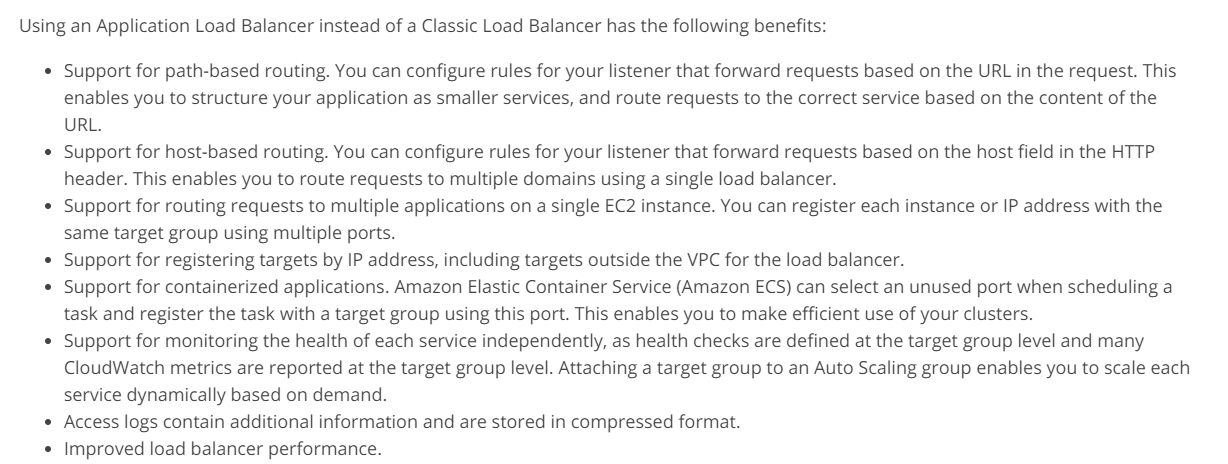 Using an Application Load Balancer instead of a Classic Load Balancer has the following benefits:

Support for path-based routing. You can configure rules for your listener that forward requests based on the URL in the request. This
enables you to structure your application as smaller services, and route requests to the correct service based on the content of the
URL.

Support for host-based routing. You can configure rules for your listener that forward requests based on the host field in the HTTP
header. This enables you to route requests to multiple domains using a single load balancer.

Support for routing requests to multiple applications on a single EC2 instance. You can register each instance or IP address with the
same target group using multiple ports.

Support for registering targets by IP address, including targets outside the VPC for the load balancer.

Support for containerized applications. Amazon Elastic Container Service (Amazon ECS) can select an unused port when scheduling a
task and register the task with a target group using this port. This enables you to make efficient use of your clusters.

Support for monitoring the health of each service independently, as health checks are defined at the target group level and many
CloudWatch metrics are reported at the target group level. Attaching a target group to an Auto Scaling group enables you to scale each
service dynamically based on demand.

Access logs contain additional information and are stored in compressed format.

Improved load balancer performance.