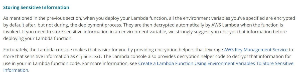 Storing Sensitive Information

As mentioned in the previous section, when you deploy your Lambda function, all the environment variables you've specified are encrypted
by default after, but not during, the deployment process. They are then decrypted automatically by AWS Lambda when the function is
invoked. If you need to store sensitive information in an environment variable, we strongly suggest you encrypt that information before
deploying your Lambda function.

Fortunately, the Lambda console makes that easier for you by providing encryption helpers that leverage AWS Key Management Service to
store that sensitive information as Ciphertext. The Lambda console also provides decryption helper code to decrypt that information for
use in your in Lambda function code. For more information, see Create a Lambda Function Using Environment Variables To Store Sensitive
Information.