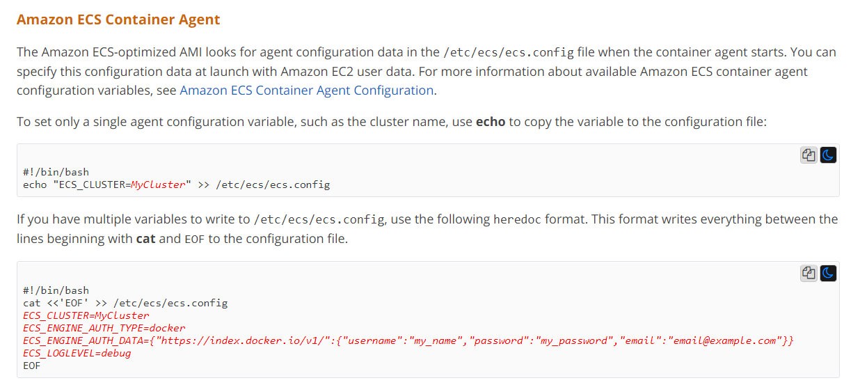 Amazon ECS Container Agent

The Amazon ECS-optimized AMI looks for agent configuration data in the /etc/ecs/ecs.config file when the container agent starts. You can
specify this configuration data at launch with Amazon EC2 user data. For more information about available Amazon ECS container agent
configuration variables, see Amazon ECS Container Agent Configuration.

To set only a single agent configuration variable, such as the cluster name, use echo to copy the variable to the configuration file:

ag

#1/bin/bash
echo "ECS_CLUSTER=MyCluster" >> /etc/ecs/ecs.config

If you have multiple variables to write to /etc/ecs/ecs.config, use the following heredoc format. This format writes everything between the
lines beginning with cat and EOF to the configuration file.

#1/bin/bash
cat <<"EOF' >> /etc/ecs/ecs.config
ECS_CLUSTER=MyCluster

"https://index.docker. io/v1/":{"username":"my_name", "password": "my password", "email": "email@example.com"}}

ECS_LOGLEVEL=debug
EOF