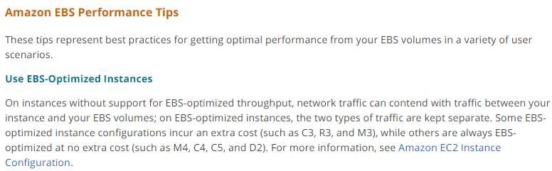 Amazon EBS Performance Tips

These tips represent best practices for getting optimal performance from your EBS volumes in a variety of user
scenarios.

Use EBS-Optimized Instances

On instances without support for EBS-optimized throughput, network traffic can contend with traffic between your
instance and your EBS volumes; on EBS-optimized instances, the two types of traffic are kept separate, Some EBS-
optimized instance configurations incur an extra cost (such as C3, R3, and M3), while others are always EBS-

optimized at no extra cost (such as M4, C4, C5, and D2). For more information, see Amazon EC2 Instance
Configuration.