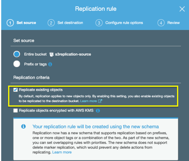 Replication rule x

©@ Ssetsource (2) Set destination (9) Configure rule options On

Set source

© Entire bucket s3replication-source

@ Preix or tags

Replication criteria

Replicate existing objects,

By default, replication applies to new objects only. By enabling this setting, you also enable existing objects
to be repicated to the destination bucket.

Il Replicate objects encrypted with AWS KMS.

Your replication rule will be created using the new schema

Replication now has a new schema that supports replication based on prefixes,
‘one or more object tags or a combination of the two. As part of the new schema,

you can set overlapping rules with priorities. The new schema does not support
delete marker replication, which would prevent any delete actions from
replicating. Learn more