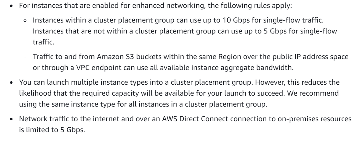 For instances that are enabled for enhanced networking, the following rules apply:

o Instances within a cluster placement group can use up to 10 Gbps for single-flow traffic.
Instances that are not within a cluster placement group can use up to 5 Gbps for single-flow
traffic.

o Traffic to and from Amazon S3 buckets within the same Region over the public IP address space
or through a VPC endpoint can use all available instance aggregate bandwidth.

e You can launch multiple instance types into a cluster placement group. However, this reduces the
likelihood that the required capacity will be available for your launch to succeed. We recommend
using the same instance type for all instances in a cluster placement group.

e Network traffic to the internet and over an AWS Direct Connect connection to on-premises resources
is limited to 5 Gbps.