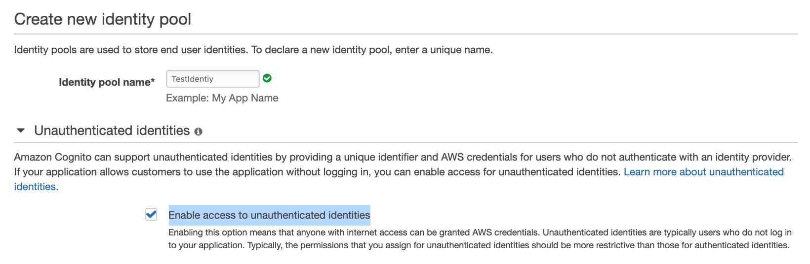 Create new identity pool
Identity pools are used to store end user identities. To declare a new identity pool, enter a unique name.

Identity pool name* _Test!dentiy iv)

Example: My App Name

~v Unauthenticated identities e

Amazon Cognito can support unauthenticated identities by providing a unique identifier and AWS credentials for users who do not authenticate with an identity provider.
If your application allows customers to use the application without logging in, you can enable access for unauthenticated identities. Learn more about unauthenticated
identities.

Enable access to unauthenticated identities

Enabling this option means that anyone with internet access can be granted AWS credentials. Unauthenticated identities are typically users who do not log in
to your application. Typically, the permissions that you assign for unauthenticated identities should be more restrictive than those for authenticated identities.