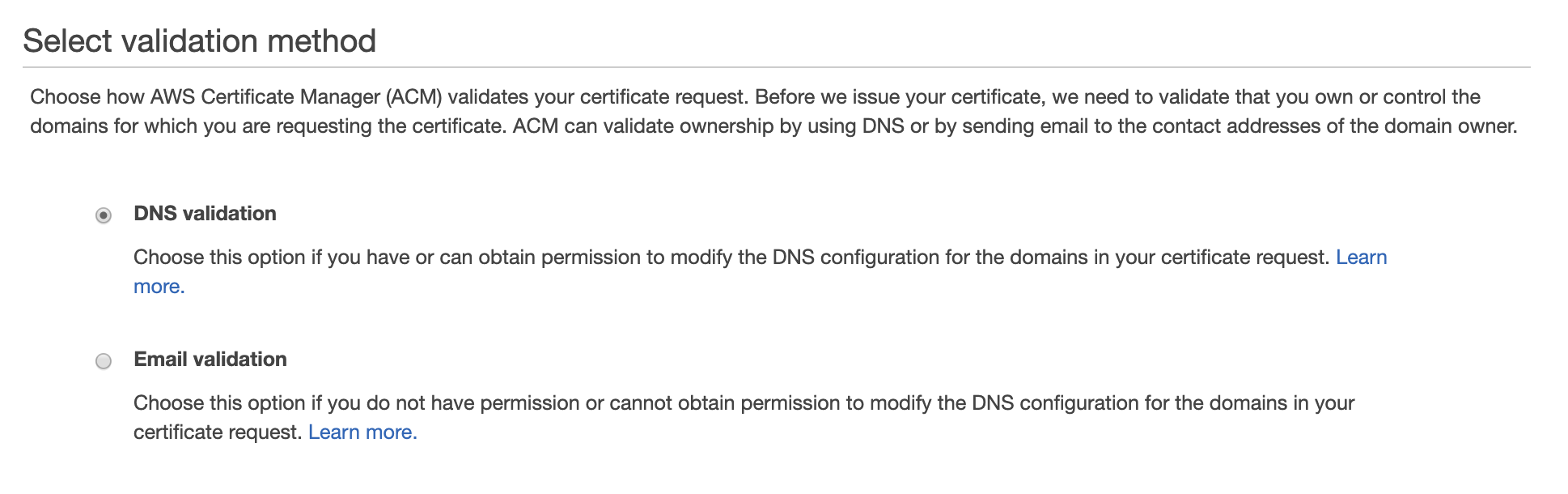 Select validation method

Choose how AWS Certificate Manager (ACM) validates your certificate request. Before we issue your certificate, we need to validate that you own or control the
domains for which you are requesting the certificate. ACM can validate ownership by using DNS or by sending email to the contact addresses of the domain owner.

© DNS validation

Choose this option if you have or can obtain permission to modify the DNS configuration for the domains in your certificate request. Learn
more.

© Email validation

Choose this option if you do not have permission or cannot obtain permission to modify the DNS configuration for the domains in your
certificate request. Learn more.