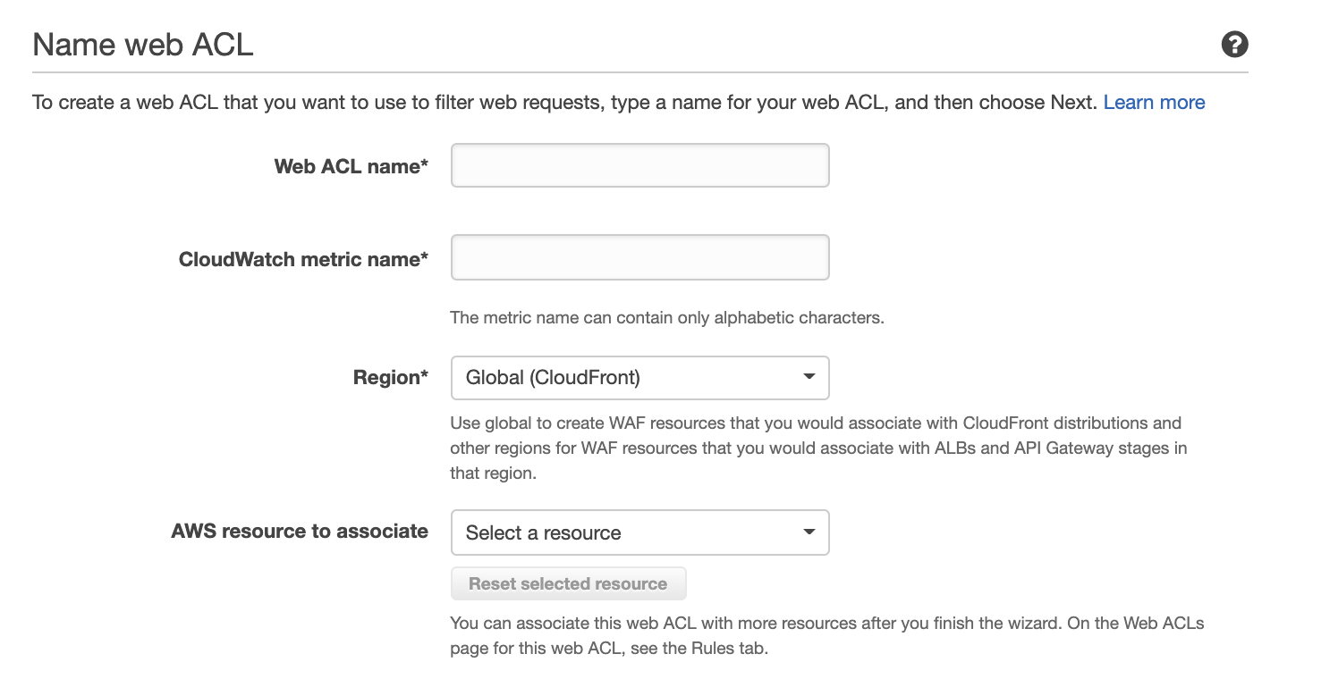 Name web ACL

To create a web ACL that you want to use to filter web requests, type a name for your web ACL, and then choose Next. Learn more

Web ACL name*

CloudWatch metric name*

Region*

AWS resource to associate

The metric name can contain only alphabetic characters.

Global (CloudFront) v

Use global to create WAF resources that you would associate with CloudFront distributions and
other regions for WAF resources that you would associate with ALBs and API Gateway stages in
that region.

Select a resource ne

Reset selected resource

You can associate this web ACL with more resources after you finish the wizard. On the Web ACLs
page for this web ACL, see the Rules tab.