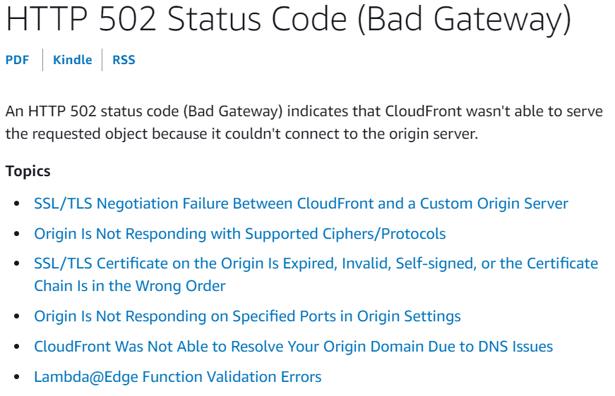 HTTP 502 Status Code (Bad Gateway)

por | Kindle | RSS

An HTTP 502 status code (Bad Gateway) indicates that CloudFront wasn't able to serve
the requested object because it couldn't connect to the origin server.

Topics

SSL/TLS Negotiation Failure Between CloudFront and a Custom Origin Server
Origin Is Not Responding with Supported Ciphers/Protocols

SSL/TLS Certificate on the Origin Is Expired, Invalid, Self-signed, or the Certificate
Chain Is in the Wrong Order

Origin Is Not Responding on Specified Ports in Origin Settings
CloudFront Was Not Able to Resolve Your Origin Domain Due to DNS Issues
Lambda@Edge Function Validation Errors