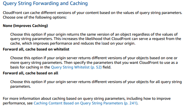 Query String Forwarding and Caching

CloudFront can cache different versions of your content based on the values of query string parameters.
Choose one of the following options:

‘None (Improves Caching)

Choose this option if your origin returns the same version of an object regardless of the values of
query string parameters. This increases the likelihood that CloudFront can serve a request from the
‘cache, which improves performance and reduces the load on your origin.

Forward all, cache based on whitelist
Choose this option if your origin server returns different versions of your objects based on one or

more query string parameters. Then specify the parameters that you want CloudFront to use as a
basis for caching in the Query String Whitelist (p. 52) field.

Forward all, cache based on all

‘Choose this option if your origin server returns different versions of your objects for all query string
parameters.

For more information about caching based on query string parameters, including how to improve
performance, see Caching Content Based on Query String Parameters (p. 241).