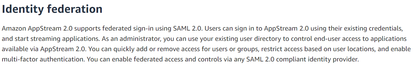 Identity federation

Amazon AppStream 2.0 supports federated sign-in using SAML 2.0. Users can sign in to AppStream 2.0 using their existing credentials,
and start streaming applications. As an administrator, you can use your existing user directory to control end-user access to applications
available via AppStream 2.0. You can quickly add or remove access for users or groups, restrict access based on user locations, and enable
multi-factor authentication. You can enable federated access and controls via any SAML 2.0 compliant identity provider.