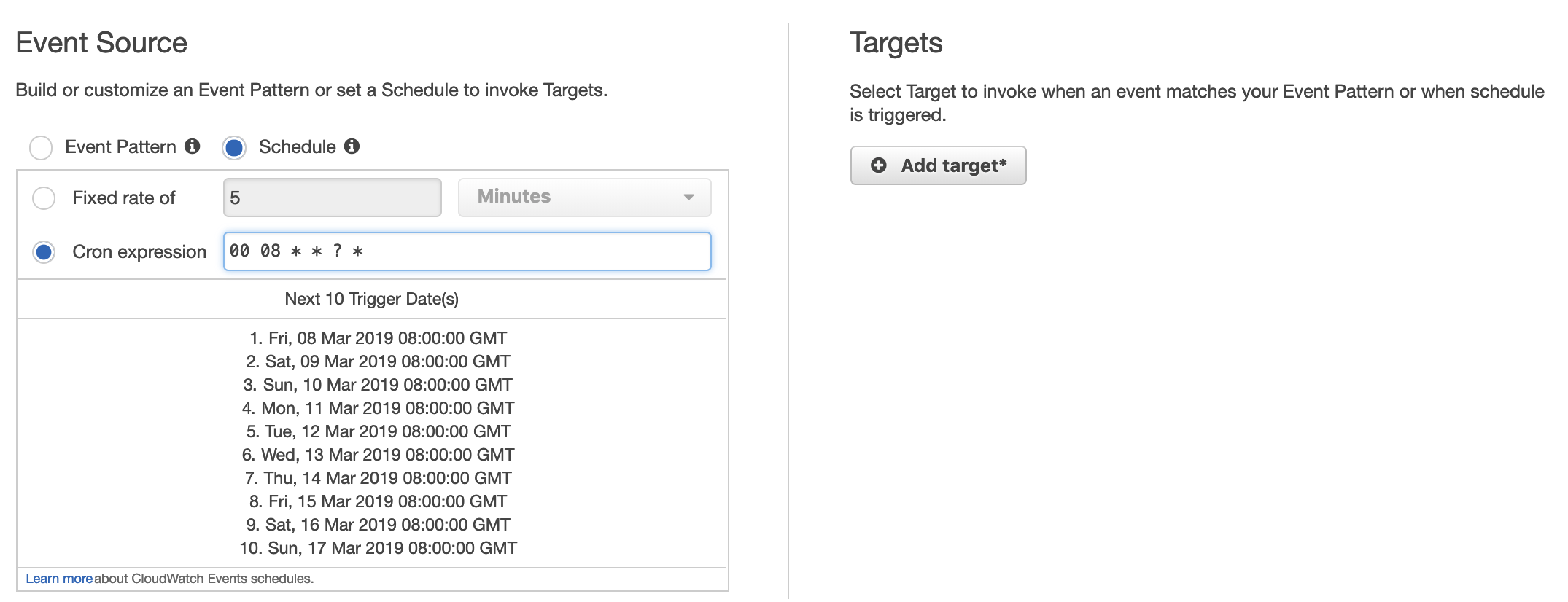 Event Source Targets

Build or customize an Event Pattern or set a Schedule to invoke Targets. Select Target to invoke when an event matches your Event Pattern or when schedule
is triggered.

Event Pattern @ @) Schedule @
© Add target*

Fixed rate of 5 Minutes v

@ Cronexpression 00 08 * * ? *

Next 10 Trigger Date(s)

1. Fri, 08 Mar 2019 08:00:00 GMT
2. Sat, 09 Mar 2019 08:00:00 GMT
3. Sun, 10 Mar 2019 08:00:00 GMT
4. Mon, 11 Mar 2019 08:00:00 GMT
5. Tue, 12 Mar 2019 08:00:00 GMT
6. Wed, 13 Mar 2019 08:00:00 GMT
7. Thu, 14 Mar 2019 08:00:00 GMT
8. Fri, 15 Mar 2019 08:00:00 GMT
9. Sat, 16 Mar 2019 08:00:00 GMT

10. Sun, 17 Mar 2019 08:00:00 GMT

Learn more about CloudWatch Events schedules.