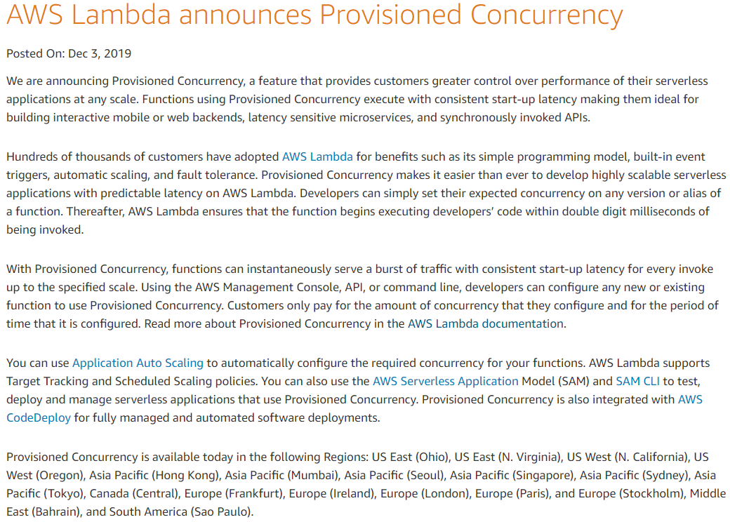 AWS Lambda announces Provisioned Concurrency

Posted On: Dec 3, 2019

We are announcing Provisioned Concurrency, a feature that provides customers greater control over performance of their serverless
api
building interactive mobile or web backends, latency sensitive microservices, and synchronously invoked APIs.

ications at any scale. Functions using Provisioned Concurrency execute with consistent start-up latency making them ideal for

Hundreds of thousands of customers have adopted AWS Lambda for benefits such as its simple programming model, built-in event
triggers, automatic scaling, and fault tolerance. Provisioned Concurrency makes it easier than ever to develop highly scalable serverless
applications with predictable latency on AWS Lambda. Developers can simply set their expected concurrency on any version or alias of
a function. Thereafter, AWS Lambda ensures that the function begins executing developers’ code within double digit milliseconds of
being invoked.

With Provisioned Concurrency, functions can instantaneously serve a burst of traffic with consistent start-up latency for every invoke
up to the specified scale. Using the AWS Management Console, API, or command line, developers can configure any new or existing
function to use Provisioned Concurrency. Customers only pay for the amount of concurrency that they configure and for the period of
time that it is configured. Read more about Provisioned Concurrency in the AWS Lambda documentation.

You can use Application Auto Scaling to automatically configure the required concurrency for your functions. AWS Lambda supports
Target Tracking and Scheduled Scaling policies. You can also use the AWS Serverless Application Model (SAM) and SAM CLI to test,
deploy and manage serverless applications that use Provisioned Concurrency. Provisioned Concurrency is also integrated with AWS.
CodeDeploy for fully managed and automated software deployments.

Provisioned Concurrency is available today in the following Regions: US East (Ohio), US East (N. Virginia), US West (N. California), US
West (Oregon), Asia Pacific (Hong Kong), Asia Pacific (Mumbai), Asia Pacific (Seoul), Asia Pacific (Singapore), Asia Pacific (Sydney), Asia
Pacific (Tokyo), Canada (Central), Europe (Frankfurt), Europe (Ireland), Europe (London), Europe (Paris), and Europe (Stockholm), Middle
East (Bahrain), and South America (Sao Paulo).