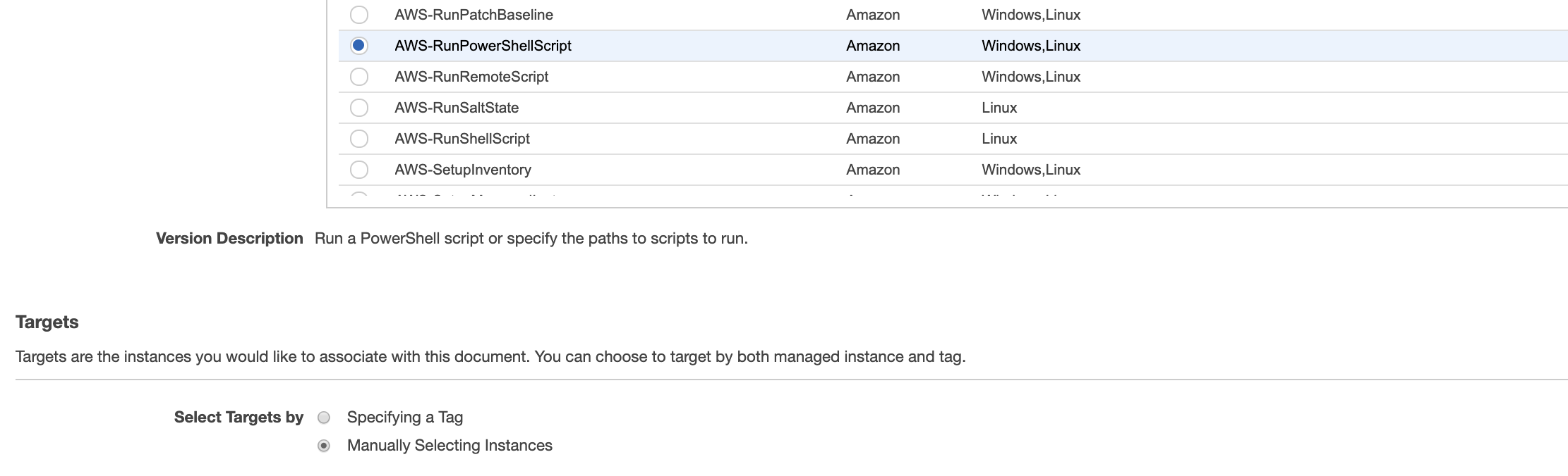 Version Description Run a PowerShell script or specify the paths to scripts to run.

Targets

Targets are the instances you would like to associate with this document. You can choose to target by both managed instance and tag.

Select Targets by ©

AWS-RunPatchBaseline
e@ AWS-RunPowerShellScript
AWS-RunRemoteScript
AWS-RunSaltState
AWS-RunShellScript

AWS-SetupInventory

Specifying a Tag

Manually Selecting Instances

Amazon
Amazon
Amazon
Amazon
Amazon

Amazon

Windows,Linux
Windows,Linux
Windows,Linux
Linux
Linux

Windows,Linux