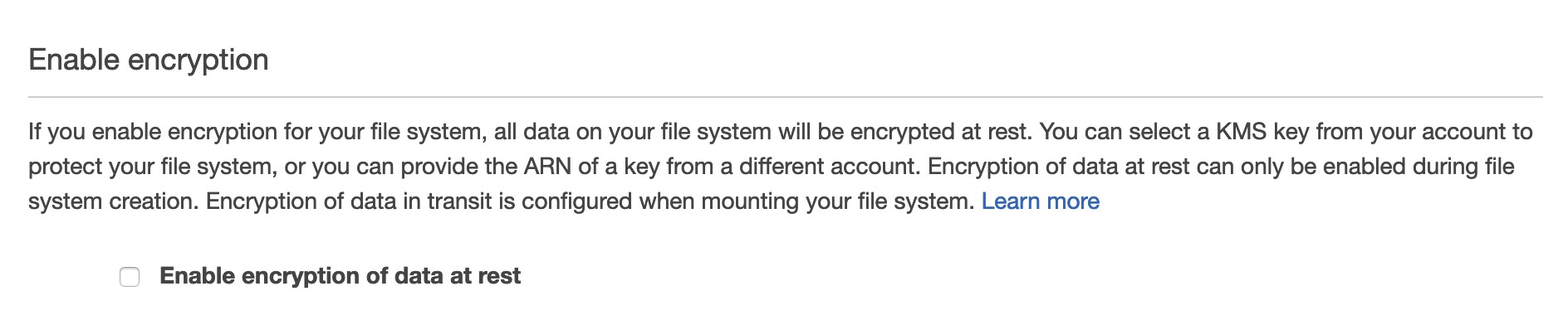 Enable encryption

If you enable encryption for your file system, all data on your file system will be encrypted at rest. You can select a KMS key from your account to
protect your file system, or you can provide the ARN of a key from a different account. Encryption of data at rest can only be enabled during file
system creation. Encryption of data in transit is configured when mounting your file system. Learn more

Enable encryption of data at rest