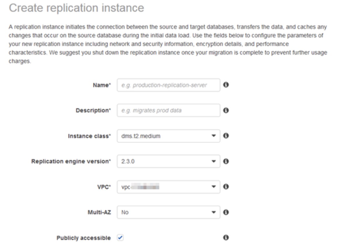 Create replication instance

A replication instance initiates the connection between the source and target databases, transfers the data, and caches any
changes that occur on the source database during the initial data load. Use the fields below to configure the parameters of
your new replication instance including network and security information, encryption details, and performance
characteristics. We suggest you shut down the replication instance once your migration is complete to prevent further usage
charges

Name* e.g. production-replication-server fi}

Description” © migrates prod data e

Instance class* — dms.t2. medium * 0

Replication engine version" 230 * 0
VeC* —vpc ae » 0

Multi-AZ — No + 0

Publicly accessible ~ eo