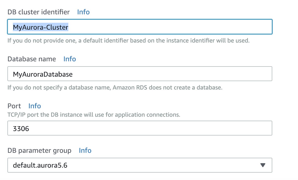 DB cluster identifier Info

If you do not provide one, a default identifier based on the instance identifier will be used.

Database name _ Info

MyAuroraDatabase

If you do not specify a database name, Amazon RDS does not create a database.

Port Info
TCP/IP port the DB instance will use for application connections.

3306

DB parameter group Info

default.aurora5.6 v