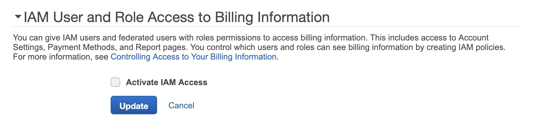 ~ IAM User and Role Access to Billing Information

You can give IAM users and federated users with roles permissions to access billing information. This includes access to Account
Settings, Payment Methods, and Report pages. You control which users and roles can see billing information by creating IAM policies.
For more information, see Controlling Access to Your Billing Information.

Activate IAM Access

Update Cancel