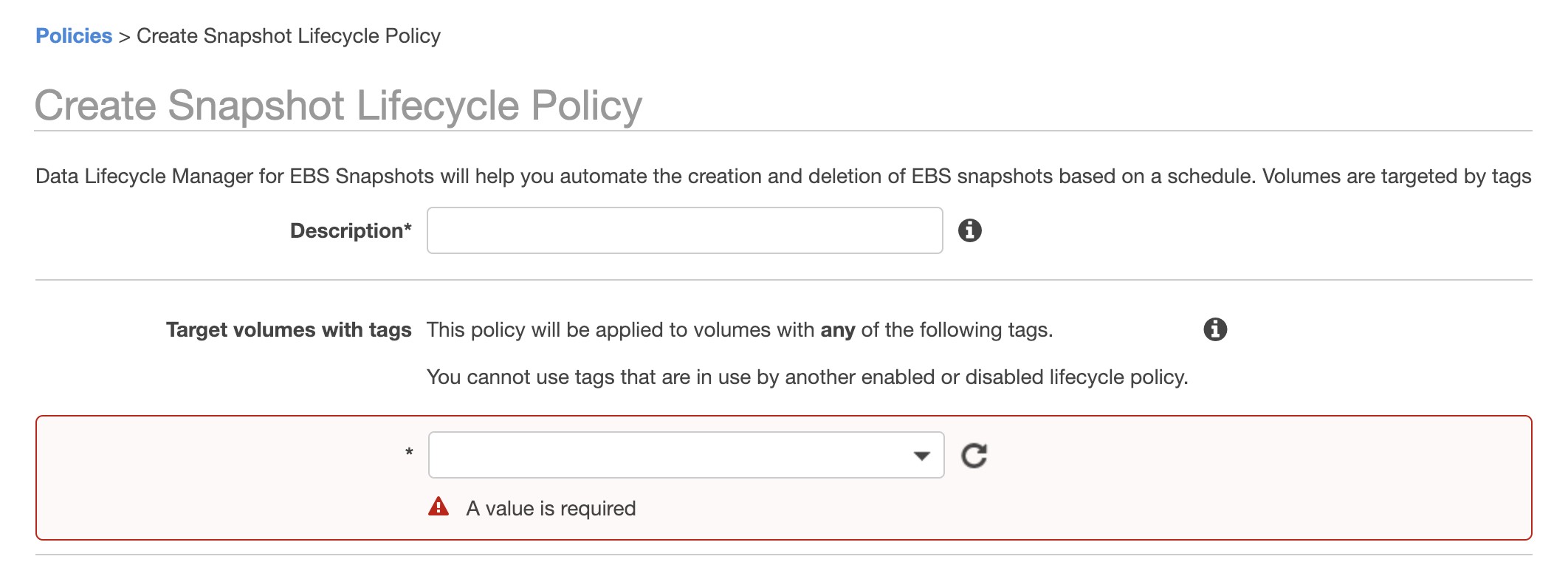 Policies > Create Snapshot Lifecycle Policy

Create Snapshot Lifecycle Policy

Data Lifecycle Manager for EBS Snapshots will help you automate the creation and deletion of EBS snapshots based on a schedule. Volumes are targeted by tags

Description* e

Target volumes with tags This policy will be applied to volumes with any of the following tags. (i)

You cannot use tags that are in use by another enabled or disabled lifecycle policy.

* w GC

A A value is required