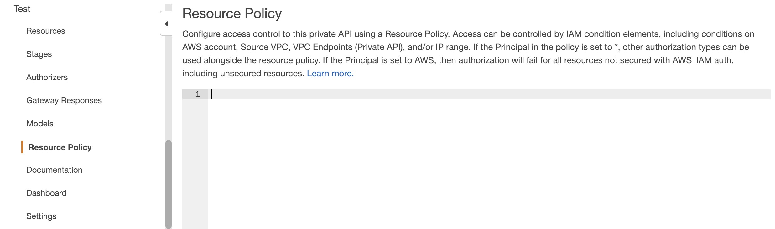 Test Resource Policy

Resources Configure access control to this private API using a Resource Policy. Access can be controlled by IAM condition elements, including conditions on
AWS account, Source VPC, VPC Endpoints (Private API), and/or IP range. If the Principal in the policy is set to *, other authorization types can be
used alongside the resource policy. If the Principal is set to AWS, then authorization will fail for all resources not secured with AWS_IAM auth,
including unsecured resources. Learn more.

Stages
Authorizers
1 |
Gateway Responses
Models
| Resource Policy
Documentation

Dashboard

Settings