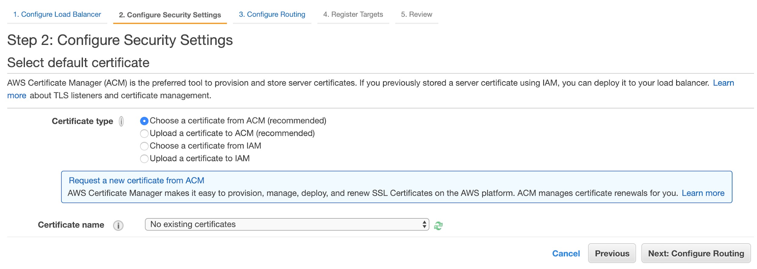 1. Configure Load Balancer 2. Configure Security Settings 3. Configure Routing 4. Register Targets 5. Review

Step 2: Configure Security Settings
Select default certificate

AWS Certificate Manager (ACM) is the preferred tool to provision and store server certificates. If you previously stored a server certificate using IAM, you can deploy it to your load balancer. Learn
more about TLS listeners and certificate management.

Certificate type | @Choose a certificate from ACM (recommended)
Upload a certificate to ACM (recommended)
Choose a certificate from IAM
Upload a certificate to [AM

Request a new certificate from ACM
AWS Certificate Manager makes it easy to provision, manage, deploy, and renew SSL Certificates on the AWS platform. ACM manages certificate renewals for you. Learn more

Certificate name (j | No existing certificates

<>
els
i)

Cancel Previous Next: Configure Routing