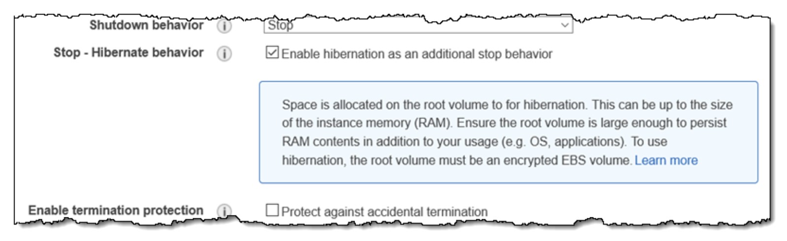 pO, gen a AN ph i
[~ Shutdown behavior (i> Stars ~ ical vf

Stop - Hibernate behavior (j) ¥] Enable hibernation as an additional stop behavior

Space is allocated on the root volume to for hibernation. This can be up to the size
of the instance memory (RAM). Ensure the root volume is large enough to persist

RAM contents in addition to your usage (e.g. OS, applications). To use
hibernation, the root volume must be an encrypted EBS volume. Learn more

Enable termination protection

Protect against accidental termination