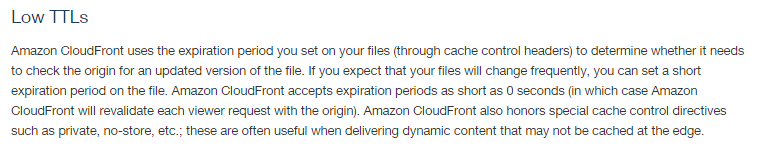 Low TTLs

Amazon CloudFront uses the expiration period you set on your files (through cache control headers) to determine whether it needs
to check the origin for an updated version of the fil. If you expect that your files will change frequently, you can set a short
expiration period on the file. Amazon CloudFront accepts expiration periods as short as 0 seconds (in which case Amazon
(CloudFront will revalidate each viewer request with the origin). Amazon CloudFront also honors special cache control directives
such as private, no-store, etc.; these are often useful when delivering dynamic content that may not be cached at the edge.