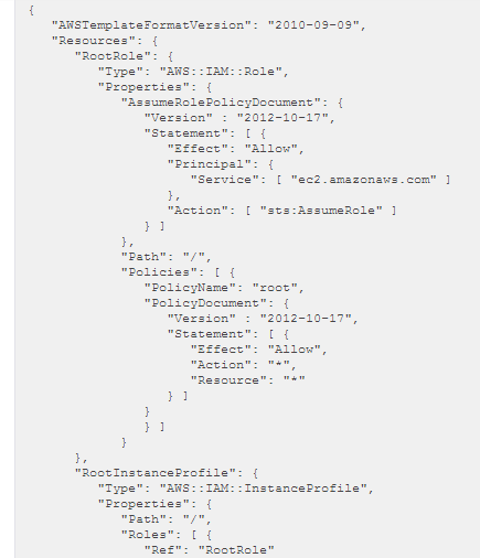 vaNSTenplateFormatVersion": "2010-09-03",
wRescurees": {
~RootRole": {
Type": "ANS: :TAM: Role",
Properties": {
“ResuneRolePolicyDocument": {
“version” : "2012-10-17",
wseatenent": [ {
“Eeect": "Allow",
“Principal”: {
"Service": [ “ec? .amazonavs.com" ]

[ “sts:AssumeRole” J

“Policyocument": {
“version” : "2012-10-17",
wseatenent": [ {

“Eegect": "Allow",
waction": "*",
Resource": "4"

hI

Iho
“RootinstancePzofile": (
Type": "ANS: :TAM: :TnstanceProfile”,
Properties": {
path": "/",
wRoles": [ {
Ref": "RootRole”