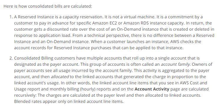 Here is how consolidated bills are calculated:

1. A Reserved Instance is a capacity reservation. It is not a virtual machine. It is a commitment by a
‘customer to pay in advance for specific Amazon EC2 or Amazon RDS instance capacity. In return, the
customer gets a discounted rate over the cost of an On-Demand instance that is created or deleted in
response to application load. From a technical perspective, there is no difference between a Reserved
Instance and an On-Demand instance. When a customer launches an instance, AWS checks the
account records for Reserved Instance purchases that can be applied to that instance.

2. Consolidated Billing customers have multiple accounts that roll up into a single account that is
designated as the payer account. This group of accounts is often called an account family. Owners of
payer accounts see all usage incurred by the account family. This activity is aggregated to the payer
account, and then allocated to the linked accounts that generated the charge in proportion to the
linked account's usage. In other words, the linked account line items that you see in AWS Cost and
Usage report and monthly billing (hourly) reports and on the Account Activity page are calculated
recursively: The charges are calculated at the payer level and then allocated to linked accounts.
Blended rates appear only on linked account line items.