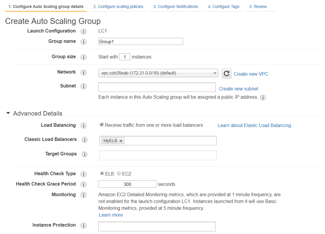 1. Configure Auto Scaling group details

2. Configure scaling policies 3. Configure Notifications 4. Configure Tags. 5. Review

Create Auto Scaling Group

Launch Configuration

Group name

Group size

Network

Subnet

y Advanced Details

Load Balancing

Classic Load Balancers

Target Groups

Health Check Type

Health Check Grace Period

Monitoring

Instance Protection

Lc1

Start wit!

{ vpc-cdc0Seab (172.31.0.0/16) (defautt) | © create new VPC

Create new subnet

Each instance in this Auto Scaling group will be assigned a public IP address. (7)

@ Receive traffic from one or more load balancers Learn about Elastic Load Balancing

[ MyELB

®ELB C2

[200 seconds

‘Amazon EC2 Detailed Monitoring metrics, which are provided at 1 minute frequency, are
not enabled for the launch configuration LC1. Instances launched from it will use Basic
Monitoring metrics, provided at 5 minute frequency.

Learn more