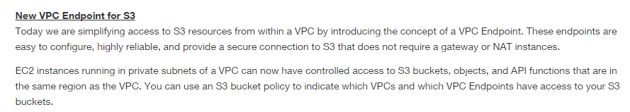 New VPC Endpoint for S3
Today we are simplifying access to S3 resources from within a VPC by introducing the concept of a VPC Endpoint. These endpoints are
easy to configure, highly reliable, and provide a secure connection to S3 that does not require a gateway or NAT instances.

C2 instances running in private subnets of a VPC can now have controlled access to S3 buckets, objects, and API functions that are in
the same region as the VPC. You can use an $3 bucket policy to indicate which VPCs and which VPC Endpoints have access to your S3
buckets.