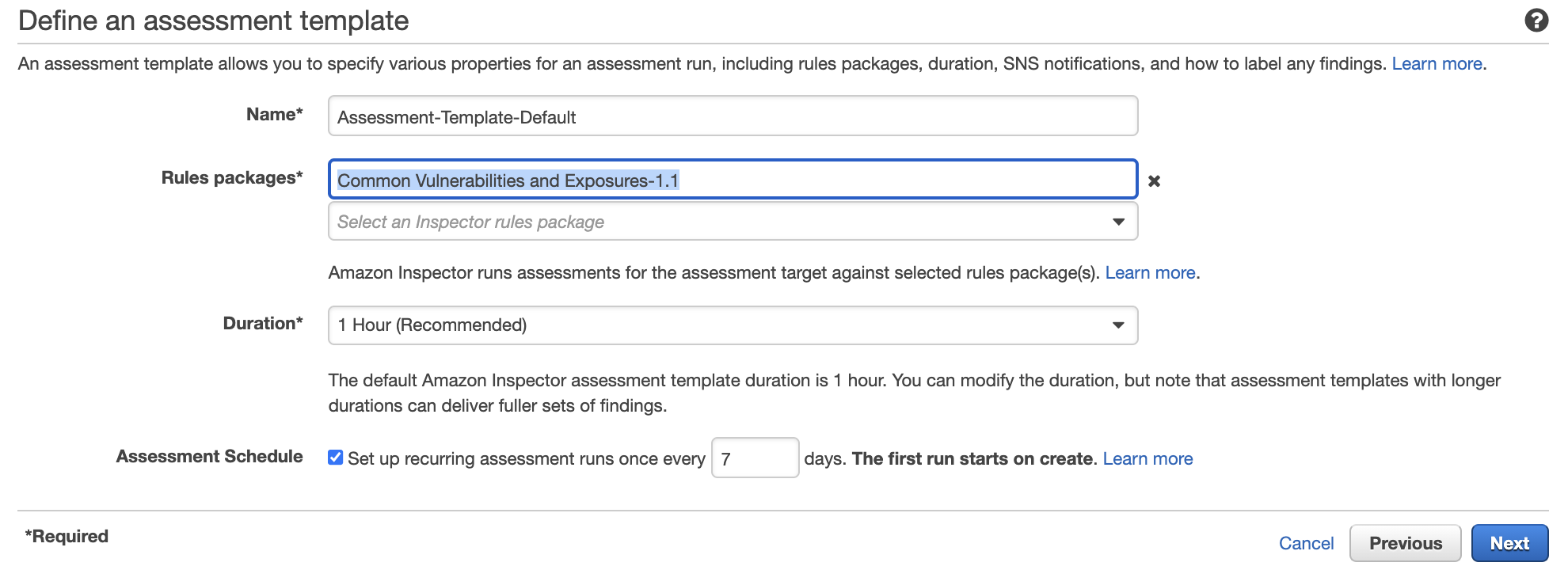 Define an assessment template

e

An assessment template allows you to specify various properties for an assessment run, including rules packages, duration, SNS notifications, and how to label any findings. Learn more.

Name*

Rules packages*

Duration*

Assessment Schedule

*Required

Assessment-Template-Default

Common Vulnerabilities and Exposures-1.1 x

Select an Inspector rules package

Amazon Inspector runs assessments for the assessment target against selected rules package(s). Learn more.

1 Hour (Recommended)

v

The default Amazon Inspector assessment template duration is 1 hour. You can modify the duration, but note that assessment templates with longer

durations can deliver fuller sets of findings.

Set up recurring assessment runs once every 7

days. The first run starts on create. Learn more

Cancel Previous cS
