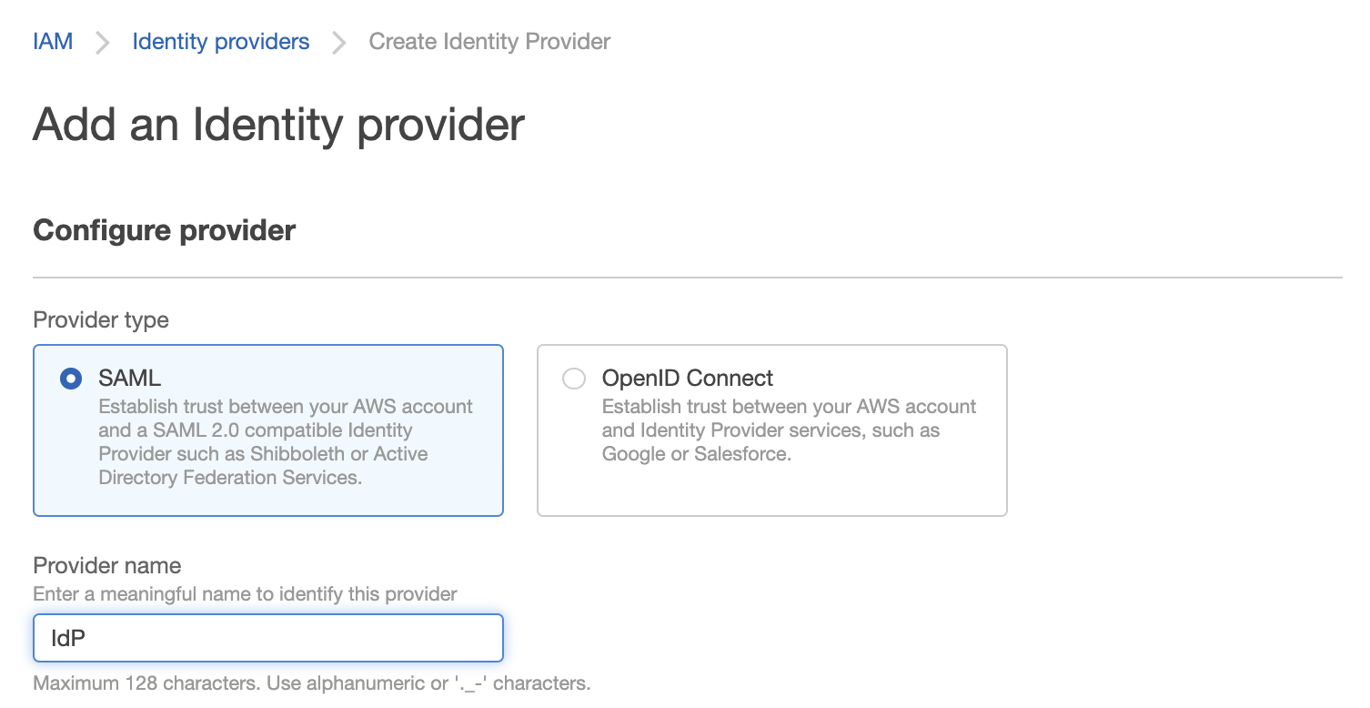 IAM Identity providers Create Identity Provider

Add an Identity provider

Configure provider

Provider type
© SAML OpenID Connect
Establish trust between your AWS account Establish trust between your AWS account
and a SAML 2.0 compatible Identity and Identity Provider services, such as
Provider such as Shibboleth or Active Google or Salesforce.

Directory Federation Services.

Provider name
Enter a meaningful name to identify this provider

IdP

Maximum 128 characters. Use alphanumeric or '._-' characters.