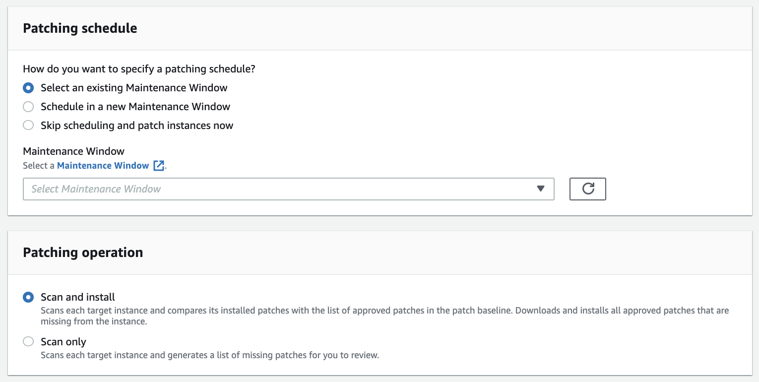 Patching schedule

How do you want to specify a patching schedule?
© Select an existing Maintenance Window
Schedule in a new Maintenance Window
Skip scheduling and patch instances now

Maintenance Window
Select a Maintenance Window [4.

Patching operation

© Scan and install
Scans each target instance and compares its installed patches with the list of approved patches in the patch baseline. Downloads and installs all approved patches that are
missing from the instance.

Scan only
Scans each target instance and generates a list of missing patches for you to review.