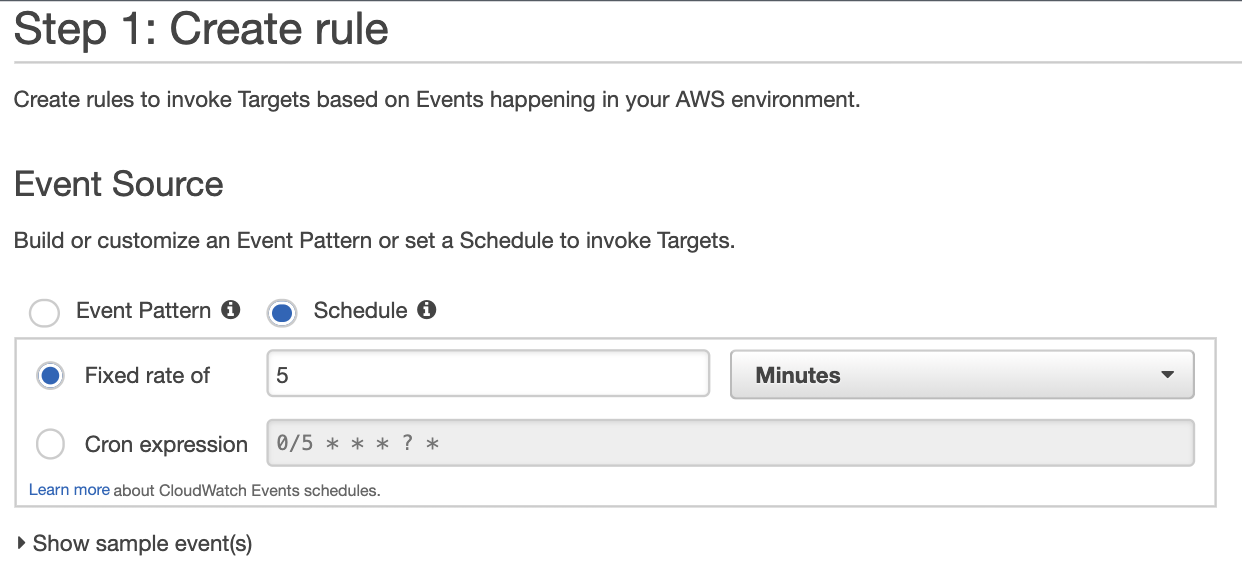 Step 1: Create rule

Create rules to invoke Targets based on Events happening in your AWS environment.

Event Source

Build or customize an Event Pattern or set a Schedule to invoke Targets.
Event Pattern @ @) Schedule @
@ Fixed rate of 5 Minutes

Cron expression 0/5 * * * ? *

Learn more about CloudWatch Events schedules.

» Show sample event(s)