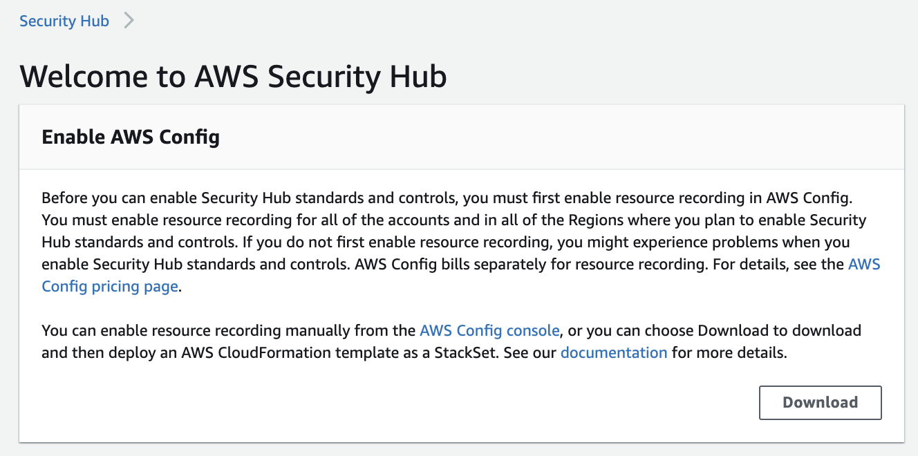 Security Hub

Welcome to AWS Security Hub
Enable AWS Config

Before you can enable Security Hub standards and controls, you must first enable resource recording in AWS Config.
You must enable resource recording for all of the accounts and in all of the Regions where you plan to enable Security
Hub standards and controls. If you do not first enable resource recording, you might experience problems when you
enable Security Hub standards and controls. AWS Config bills separately for resource recording. For details, see the AWS

Config pricing page.

You can enable resource recording manually from the AWS Config console, or you can choose Download to download
and then deploy an AWS CloudFormation template as a StackSet. See our documentation for more details.

Download