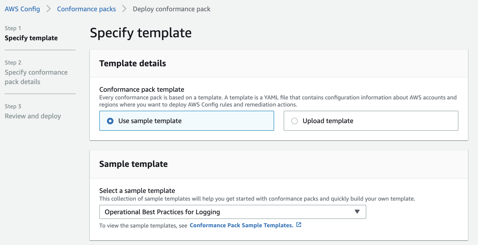 AWS Config Conformance packs Deploy conformance pack

Step 1 H
specify template Specify template
Step 2 Template details

Specify conformance

pack details
Conformance pack template

Every conformance pack is based on a template. A template is a YAML file that contains configuration information about AWS accounts and
Step 3 regions where you want to deploy AWS Config rules and remediation actions.

Review and deploy © Use sample template Upload template

Sample template

Select a sample template
This collection of sample templates will help you get started with conformance packs and quickly build your own template.

Operational Best Practices for Logging v

To view the sample templates, see Conformance Pack Sample Templates. 4