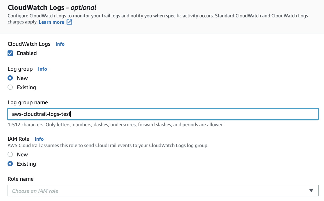 CloudWatch Logs - optional

Configure CloudWatch Logs to monitor your trail logs and notify you when specific activity occurs. Standard CloudWatch and CloudWatch Logs
charges apply. Learn more [7

CloudWatch Logs Info
Enabled

Log group Info
© New
Existing

Log group name

aws-cloudtrail-logs-test|

1-512 characters. Only letters, numbers, dashes, underscores, forward slashes, and periods are allowed.

IAM Role Info
AWS CloudTrail assumes this role to send CloudTrail events to your CloudWatch Logs log group.

© New
© Existing

Role name

Choose an IAM role