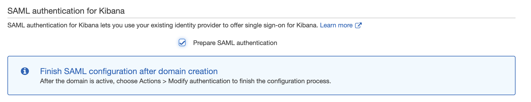 SAML authentication for Kibana

SAML authentication for Kibana lets you use your existing identity provider to offer single sign-on for Kibana. Learn more (7

7) Prepare SAML authentication

@ Finish SAML configuration after domain creation
After the domain is active, choose Actions > Modify authentication to finish the configuration process.
