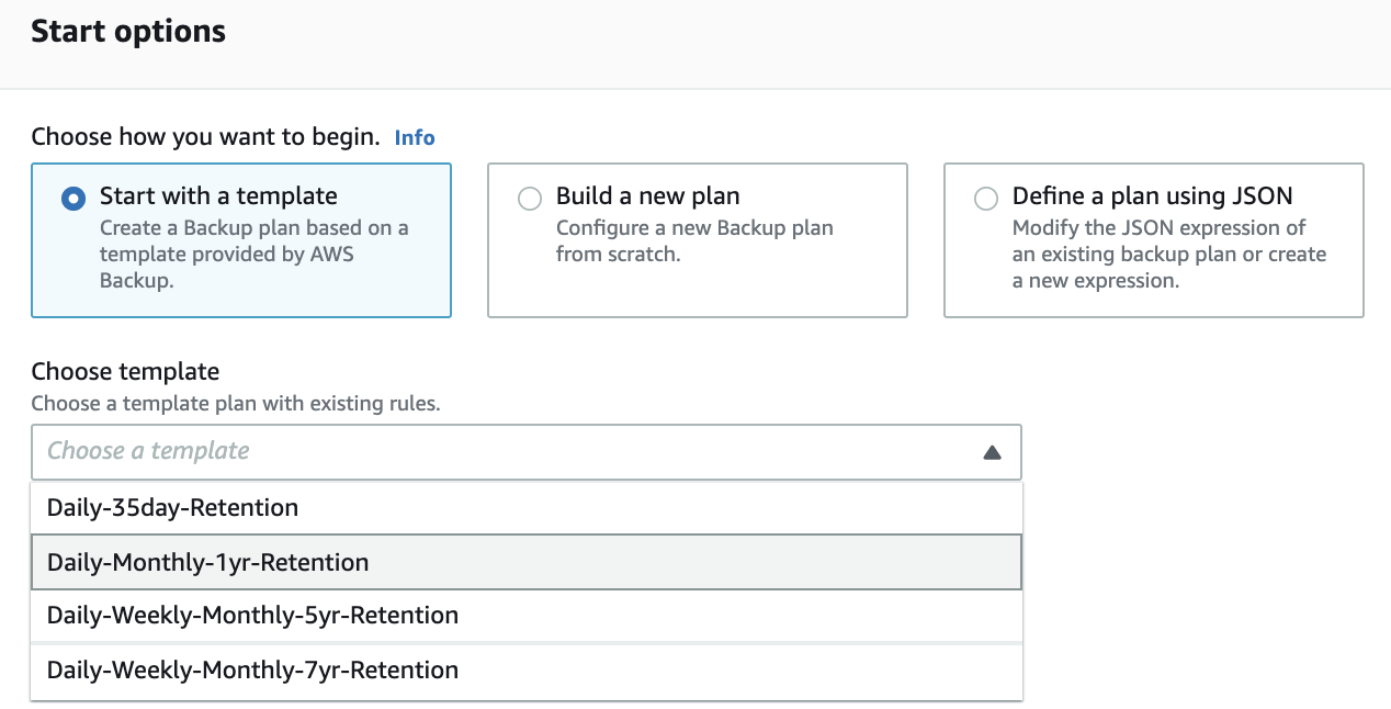 Start options

Choose how you want to begin. Info

© Start with a template
Create a Backup plan based on a
template provided by AWS
Backup.

© Build a new plan

Configure a new Backup plan
from scratch.

© Define a plan using JSON

Modify the JSON expression of
an existing backup plan or create
a new expression.

Choose template
Choose a template plan with existing rules.

Choose a template

Daily-35day-Retention

Daily-Monthly-1yr-Retention

Daily-Weekly-Monthly-5yr-Retention

Daily-Weekly-Monthly-7yr-Retention